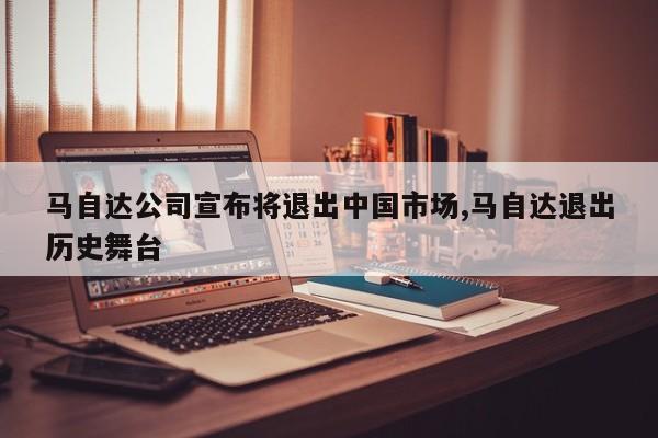 马自达公司宣布将退出中国市场,马自达退出历史舞台