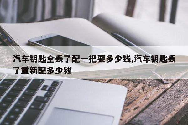 汽车钥匙全丢了配一把要多少钱,汽车钥匙丢了重新配多少钱