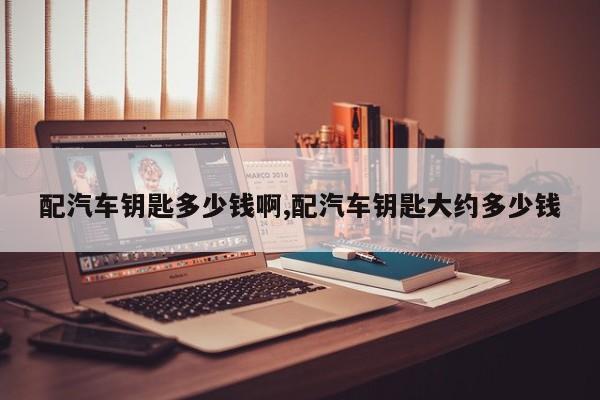 配汽车钥匙多少钱啊,配汽车钥匙大约多少钱