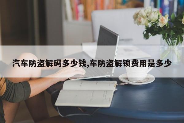 汽车防盗解码多少钱,车防盗解锁费用是多少