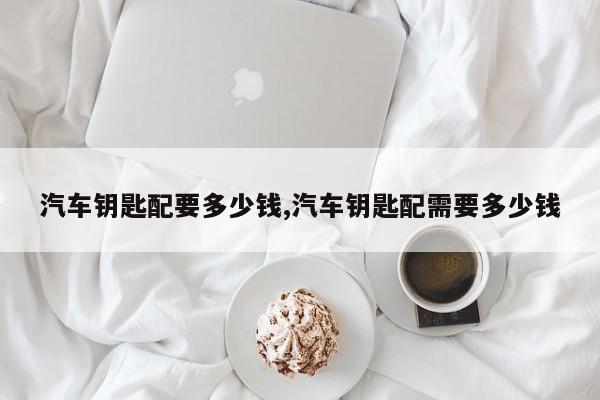 汽车钥匙配要多少钱,汽车钥匙配需要多少钱