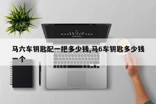 马六车钥匙配一把多少钱,马6车钥匙多少钱一个