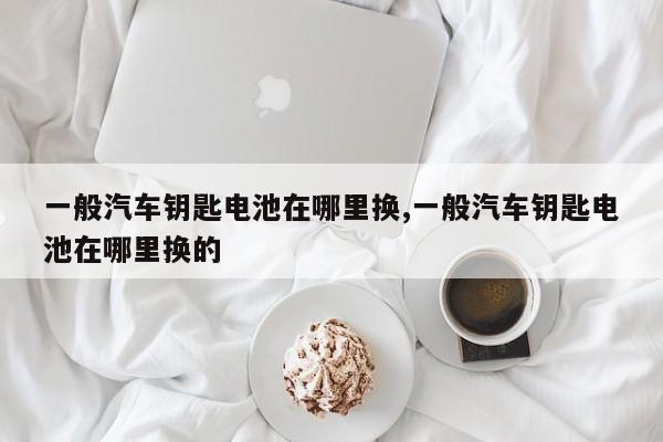 一般汽车钥匙电池在哪里换,一般汽车钥匙电池在哪里换的