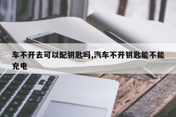 车不开去可以配钥匙吗,汽车不开钥匙能不能充电