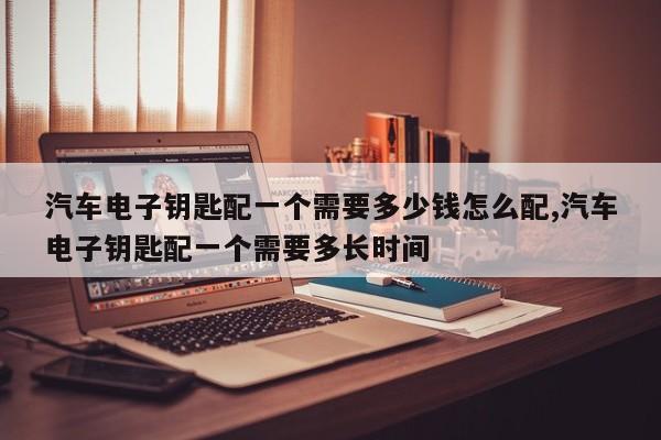 汽车电子钥匙配一个需要多少钱怎么配,汽车电子钥匙配一个需要多长时间