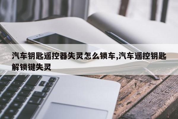 汽车钥匙遥控器失灵怎么锁车,汽车遥控钥匙解锁键失灵