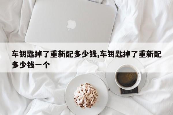 车钥匙掉了重新配多少钱,车钥匙掉了重新配多少钱一个