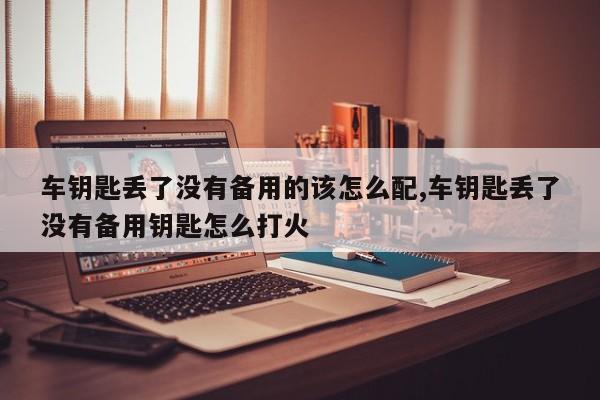 车钥匙丢了没有备用的该怎么配,车钥匙丢了没有备用钥匙怎么打火